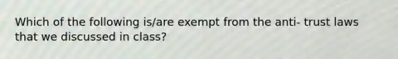 Which of the following is/are exempt from the anti- trust laws that we discussed in class?