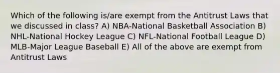 Which of the following is/are exempt from the Antitrust Laws that we discussed in class? A) NBA-National Basketball Association B) NHL-National Hockey League C) NFL-National Football League D) MLB-Major League Baseball E) All of the above are exempt from Antitrust Laws