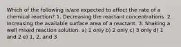 Which of the following is/are expected to affect the rate of a chemical reaction? 1. Decreasing the reactant concentrations. 2. Increasing the available surface area of a reactant. 3. Shaking a well mixed reaction solution. a) 1 only b) 2 only c) 3 only d) 1 and 2 e) 1, 2, and 3