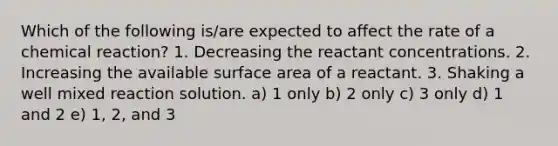 Which of the following is/are expected to affect the rate of a chemical reaction? 1. Decreasing the reactant concentrations. 2. Increasing the available surface area of a reactant. 3. Shaking a well mixed reaction solution. a) 1 only b) 2 only c) 3 only d) 1 and 2 e) 1, 2, and 3