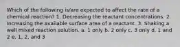 Which of the following is/are expected to affect the rate of a chemical reaction? 1. Decreasing the reactant concentrations. 2. Increasing the available surface area of a reactant. 3. Shaking a well mixed reaction solution. a. 1 only b. 2 only c. 3 only d. 1 and 2 e. 1, 2, and 3