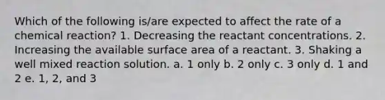 Which of the following is/are expected to affect the rate of a chemical reaction? 1. Decreasing the reactant concentrations. 2. Increasing the available surface area of a reactant. 3. Shaking a well mixed reaction solution. a. 1 only b. 2 only c. 3 only d. 1 and 2 e. 1, 2, and 3