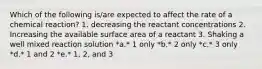 Which of the following is/are expected to affect the rate of a chemical reaction? 1. decreasing the reactant concentrations 2. Increasing the available surface area of a reactant 3. Shaking a well mixed reaction solution *a.* 1 only *b.* 2 only *c.* 3 only *d.* 1 and 2 *e.* 1, 2, and 3