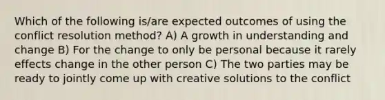 Which of the following is/are expected outcomes of using the conflict resolution method? A) A growth in understanding and change B) For the change to only be personal because it rarely effects change in the other person C) The two parties may be ready to jointly come up with creative solutions to the conflict