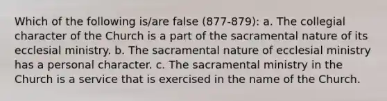 Which of the following is/are false (877-879): a. The collegial character of the Church is a part of the sacramental nature of its ecclesial ministry. b. The sacramental nature of ecclesial ministry has a personal character. c. The sacramental ministry in the Church is a service that is exercised in the name of the Church.