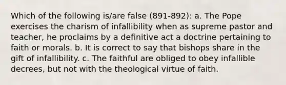 Which of the following is/are false (891-892): a. The Pope exercises the charism of infallibility when as supreme pastor and teacher, he proclaims by a definitive act a doctrine pertaining to faith or morals. b. It is correct to say that bishops share in the gift of infallibility. c. The faithful are obliged to obey infallible decrees, but not with the theological virtue of faith.