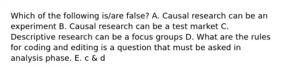 Which of the following is/are false? A. Causal research can be an experiment B. Causal research can be a test market C. Descriptive research can be a focus groups D. What are the rules for coding and editing is a question that must be asked in analysis phase. E. c & d