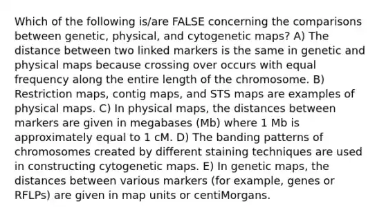 Which of the following is/are FALSE concerning the comparisons between genetic, physical, and cytogenetic maps? A) The distance between two linked markers is the same in genetic and physical maps because crossing over occurs with equal frequency along the entire length of the chromosome. B) Restriction maps, contig maps, and STS maps are examples of physical maps. C) In physical maps, the distances between markers are given in megabases (Mb) where 1 Mb is approximately equal to 1 cM. D) The banding patterns of chromosomes created by different <a href='https://www.questionai.com/knowledge/kMmq0mRdOg-staining-techniques' class='anchor-knowledge'>staining techniques</a> are used in constructing cytogenetic maps. E) In genetic maps, the distances between various markers (for example, genes or RFLPs) are given in map units or centiMorgans.