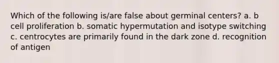 Which of the following is/are false about germinal centers? a. b cell proliferation b. somatic hypermutation and isotype switching c. centrocytes are primarily found in the dark zone d. recognition of antigen