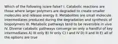 Which of the following is/are false? I. Catabolic reactions are those where larger polymers are degraded to create smaller molecules and release energy II. Metabolites are small molecule intermediates produced during the degradation and synthesis of biopolymers III. Metabolic pathways tend to be reversible in vivo IV. Diverse catabolic pathways converge on only a handful of key intermediates A) III only B) IV only C) I and IV D) II and III E) all of the options are true