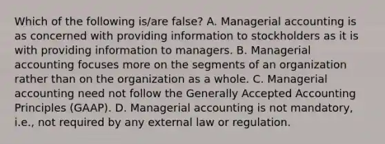 Which of the following is/are false? A. Managerial accounting is as concerned with providing information to stockholders as it is with providing information to managers. B. Managerial accounting focuses more on the segments of an organization rather than on the organization as a whole. C. Managerial accounting need not follow the Generally Accepted Accounting Principles (GAAP). D. Managerial accounting is not mandatory, i.e., not required by any external law or regulation.