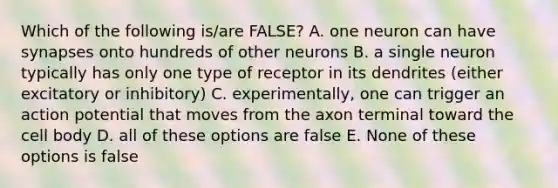 Which of the following is/are FALSE? A. one neuron can have synapses onto hundreds of other neurons B. a single neuron typically has only one type of receptor in its dendrites (either excitatory or inhibitory) C. experimentally, one can trigger an action potential that moves from the axon terminal toward the cell body D. all of these options are false E. None of these options is false