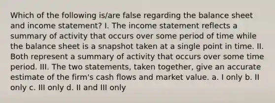 Which of the following is/are false regarding the balance sheet and income statement? I. The income statement reflects a summary of activity that occurs over some period of time while the balance sheet is a snapshot taken at a single point in time. II. Both represent a summary of activity that occurs over some time period. III. The two statements, taken together, give an accurate estimate of the firm's cash flows and market value. a. I only b. II only c. III only d. II and III only