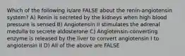 Which of the following is/are FALSE about the renin-angiotensin system? A) Renin is secreted by the kidneys when high blood pressure is sensed B) Angiotensin II stimulates the adrenal medulla to secrete aldosterone C) Angiotensin-converting enzyme is released by the liver to convert angiotensin I to angiotensin II D) All of the above are FALSE