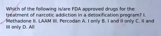 Which of the following is/are FDA approved drugs for the treatment of narcotic addiction in a detoxification program? I. Methadone II. LAAM III. Percodan A. I only B. I and II only C. II and III only D. All