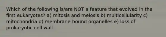 Which of the following is/are NOT a feature that evolved in the first eukaryotes? a) mitosis and meiosis b) multicellularity c) mitochondria d) membrane-bound organelles e) loss of prokaryotic cell wall