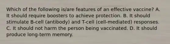 Which of the following is/are features of an effective vaccine? A. It should require boosters to achieve protection. B. It should stimulate B-cell (antibody) and T-cell (cell-mediated) responses. C. It should not harm the person being vaccinated. D. It should produce long-term memory.