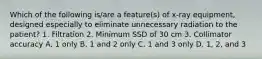 Which of the following is/are a feature(s) of x-ray equipment, designed especially to eliminate unnecessary radiation to the patient? 1. Filtration 2. Minimum SSD of 30 cm 3. Collimator accuracy A. 1 only B. 1 and 2 only C. 1 and 3 only D. 1, 2, and 3