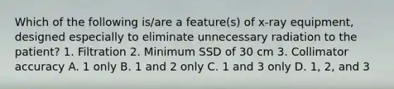 Which of the following is/are a feature(s) of x-ray equipment, designed especially to eliminate unnecessary radiation to the patient? 1. Filtration 2. Minimum SSD of 30 cm 3. Collimator accuracy A. 1 only B. 1 and 2 only C. 1 and 3 only D. 1, 2, and 3