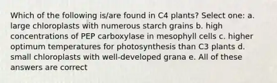 Which of the following is/are found in C4 plants? Select one: a. large chloroplasts with numerous starch grains b. high concentrations of PEP carboxylase in mesophyll cells c. higher optimum temperatures for photosynthesis than C3 plants d. small chloroplasts with well-developed grana e. All of these answers are correct