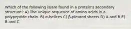 Which of the following is/are found in a protein's secondary structure? A) The unique sequence of amino acids in a polypeptide chain. B) α-helices C) β-pleated sheets D) A and B E) B and C