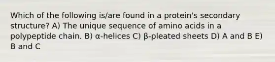 Which of the following is/are found in a protein's <a href='https://www.questionai.com/knowledge/kRddrCuqpV-secondary-structure' class='anchor-knowledge'>secondary structure</a>? A) The unique sequence of <a href='https://www.questionai.com/knowledge/k9gb720LCl-amino-acids' class='anchor-knowledge'>amino acids</a> in a polypeptide chain. B) α-helices C) β-pleated sheets D) A and B E) B and C