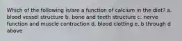 Which of the following is/are a function of calcium in the diet? a. blood vessel structure b. bone and teeth structure c. nerve function and muscle contraction d. blood clotting e. b through d above