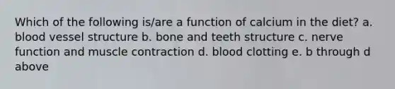 Which of the following is/are a function of calcium in the diet? a. blood vessel structure b. bone and teeth structure c. nerve function and muscle contraction d. blood clotting e. b through d above