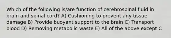 Which of the following is/are function of cerebrospinal fluid in brain and spinal cord? A) Cushioning to prevent any tissue damage B) Provide buoyant support to the brain C) Transport blood D) Removing metabolic waste E) All of the above except C