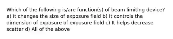 Which of the following is/are function(s) of beam limiting device? a) It changes the size of exposure field b) It controls the dimension of exposure of exposure field c) It helps decrease scatter d) All of the above