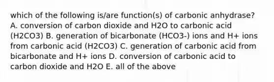 which of the following is/are function(s) of carbonic anhydrase? A. conversion of carbon dioxide and H2O to carbonic acid (H2CO3) B. generation of bicarbonate (HCO3-) ions and H+ ions from carbonic acid (H2CO3) C. generation of carbonic acid from bicarbonate and H+ ions D. conversion of carbonic acid to carbon dioxide and H2O E. all of the above