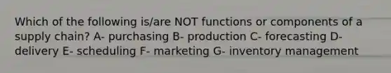 Which of the following is/are NOT functions or components of a supply chain? A- purchasing B- production C- forecasting D- delivery E- scheduling F- marketing G- inventory management