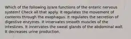 Which of the following is/are functions of the enteric nervous system? Check all that apply. It regulates the movement of contents through the esophagus. It regulates the secretion of digestive enzymes. It innervates smooth muscles of the intestines. It innervates the sweat glands of the abdominal wall. It decreases urine production.