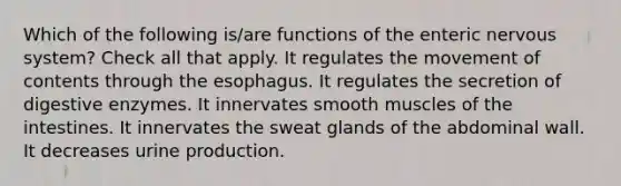 Which of the following is/are functions of the enteric nervous system? Check all that apply. It regulates the movement of contents through the esophagus. It regulates the secretion of digestive enzymes. It innervates smooth muscles of the intestines. It innervates the sweat glands of the abdominal wall. It decreases urine production.