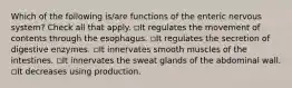 Which of the following is/are functions of the enteric nervous system? Check all that apply. ◽️It regulates the movement of contents through the esophagus. ◽️It regulates the secretion of digestive enzymes. ◽️It innervates smooth muscles of the intestines. ◽️It innervates the sweat glands of the abdominal wall. ◽️It decreases using production.