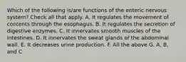 Which of the following is/are functions of the enteric nervous system? Check all that apply. A. It regulates the movement of contents through the esophagus. B. It regulates the secretion of digestive enzymes. C. It innervates smooth muscles of the intestines. D. It innervates the sweat glands of the abdominal wall. E. It decreases urine production. F. All the above G. A, B, and C