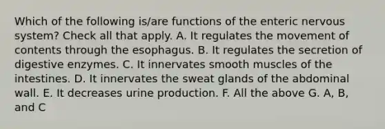 Which of the following is/are functions of the enteric nervous system? Check all that apply. A. It regulates the movement of contents through <a href='https://www.questionai.com/knowledge/kSjVhaa9qF-the-esophagus' class='anchor-knowledge'>the esophagus</a>. B. It regulates the secretion of <a href='https://www.questionai.com/knowledge/kK14poSlmL-digestive-enzymes' class='anchor-knowledge'>digestive enzymes</a>. C. It innervates smooth muscles of the intestines. D. It innervates the sweat glands of the abdominal wall. E. It decreases urine production. F. All the above G. A, B, and C