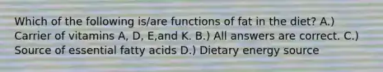 Which of the following is/are functions of fat in the diet? A.) Carrier of vitamins A, D, E,and K. B.) All answers are correct. C.) Source of essential fatty acids D.) Dietary energy source