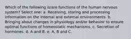 Which of the following is/are functions of the human nervous system? Select one: a. Receiving, storing and processing information on the internal and external environments. b. Bringing about changes in physiology and/or behavior to ensure optimal functions of homeostatic mechanisms. c. Secretion of hormones. d. A and B. e. A, B and C.