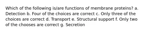 Which of the following is/are functions of membrane proteins? a. Detection b. Four of the choices are correct c. Only three of the choices are correct d. Transport e. Structural support f. Only two of the chooses are correct g. Secretion