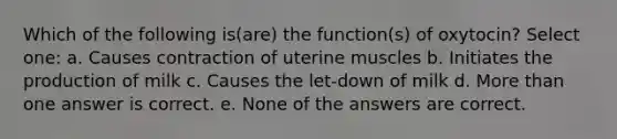 Which of the following is(are) the function(s) of oxytocin? Select one: a. Causes contraction of uterine muscles b. Initiates the production of milk c. Causes the let-down of milk d. More than one answer is correct. e. None of the answers are correct.