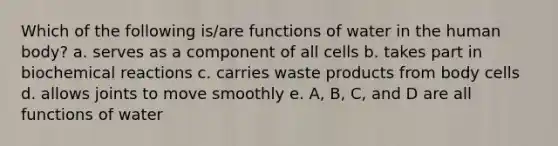 Which of the following is/are functions of water in the human body? a. serves as a component of all cells b. takes part in biochemical reactions c. carries waste products from body cells d. allows joints to move smoothly e. A, B, C, and D are all functions of water