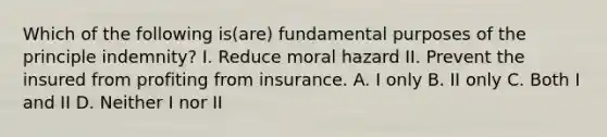 Which of the following is(are) fundamental purposes of the principle indemnity? I. Reduce moral hazard II. Prevent the insured from profiting from insurance. A. I only B. II only C. Both I and II D. Neither I nor II