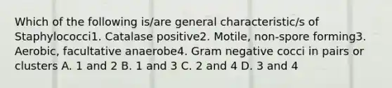 Which of the following is/are general characteristic/s of Staphylococci1. Catalase positive2. Motile, non-spore forming3. Aerobic, facultative anaerobe4. Gram negative cocci in pairs or clusters A. 1 and 2 B. 1 and 3 C. 2 and 4 D. 3 and 4