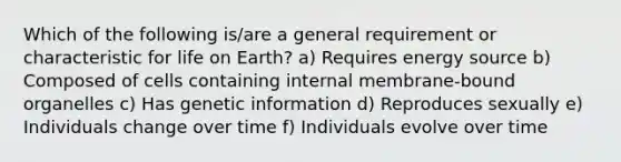 Which of the following is/are a general requirement or characteristic for life on Earth? a) Requires energy source b) Composed of cells containing internal membrane-bound organelles c) Has genetic information d) Reproduces sexually e) Individuals change over time f) Individuals evolve over time