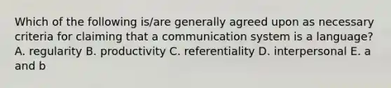 Which of the following is/are generally agreed upon as necessary criteria for claiming that a communication system is a language? A. regularity B. productivity C. referentiality D. interpersonal E. a and b