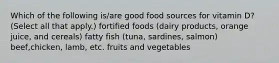 Which of the following is/are good food sources for vitamin D? (Select all that apply.) fortified foods (dairy products, orange juice, and cereals) fatty fish (tuna, sardines, salmon) beef,chicken, lamb, etc. fruits and vegetables