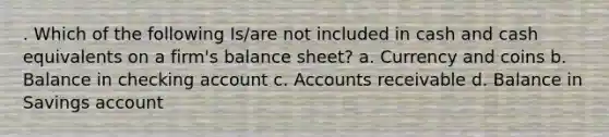 . Which of the following Is/are not included in cash and cash equivalents on a firm's balance sheet? a. Currency and coins b. Balance in checking account c. Accounts receivable d. Balance in Savings account