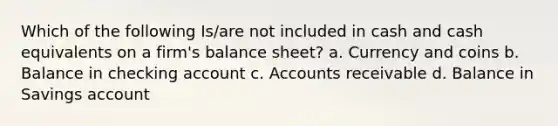 Which of the following Is/are not included in cash and cash equivalents on a firm's balance sheet? a. Currency and coins b. Balance in checking account c. Accounts receivable d. Balance in Savings account