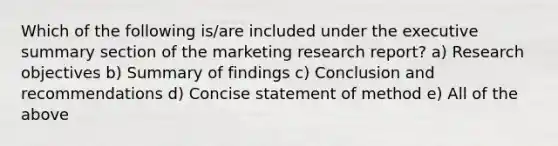 Which of the following is/are included under the executive summary section of the marketing research report? a) Research objectives b) Summary of findings c) Conclusion and recommendations d) Concise statement of method e) All of the above